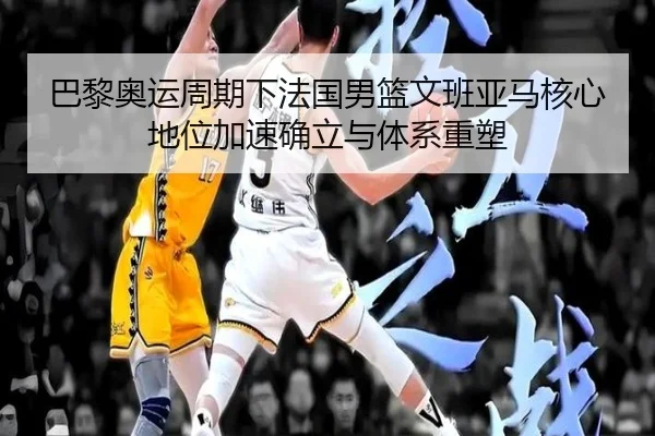 巴黎奥运周期下法国男篮文班亚马核心地位加速确立与体系重塑