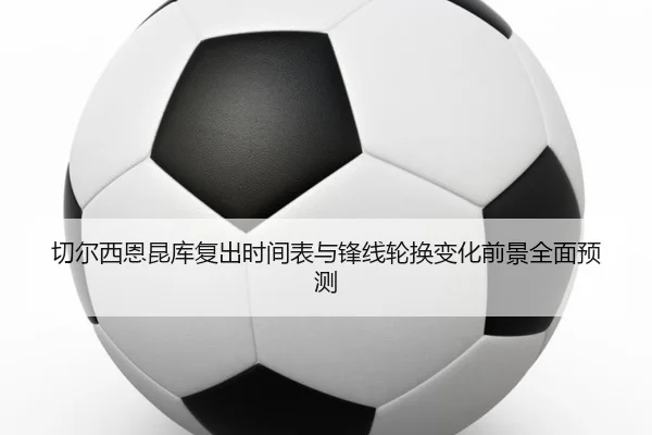 切尔西恩昆库复出时间表与锋线轮换变化前景全面预测