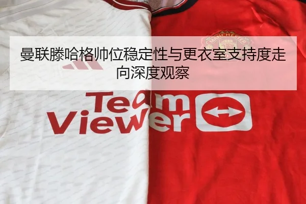 曼联滕哈格帅位稳定性与更衣室支持度走向深度观察