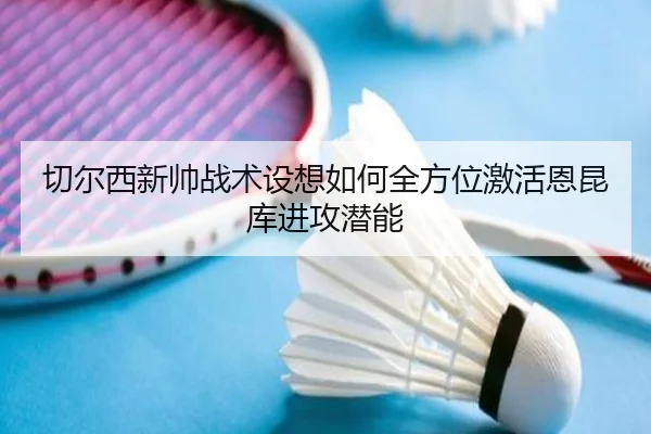 切尔西新帅战术设想如何全方位激活恩昆库进攻潜能
