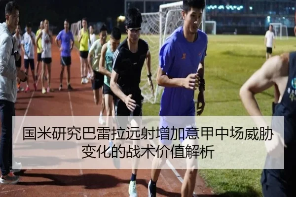 国米研究巴雷拉远射增加意甲中场威胁变化的战术价值解析